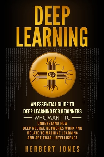 Deep Learning: an Essential Guide to Deep Learning for Beginners Who Want to Understand How Deep Neural Networks Work and Relate to Machine Learning and Artificial Intelligence
