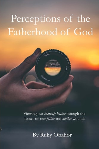 Perceptions of the Fatherhood of God Viewing Our Heavenly Father Through the Lenses of Our Father and Mother Wounds