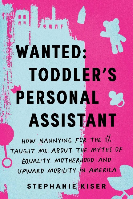 Wanted: Toddlers Personal Assistant: How Nannying for the 1% Taught Me about the Myths of Equality, Motherhood, and Upward Mobility in America