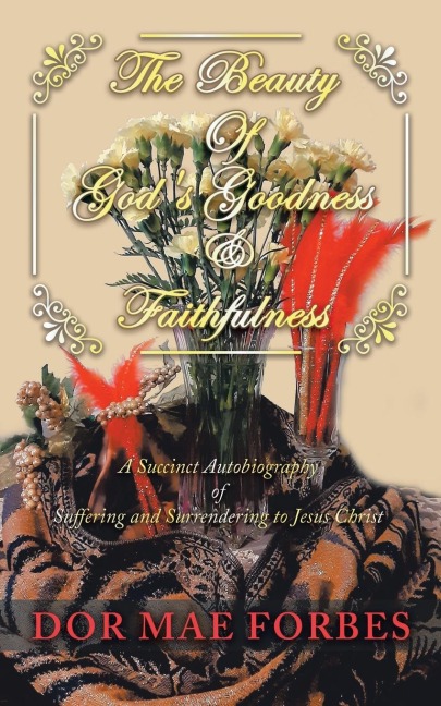 The Beauty              of Gods Goodness                & Faithfulness: A Succinct Autobiography of Suffering to Surrendering to Jesus Christ