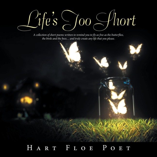 Lifes Too Short: A Collection of Short Poems Written to Inspire You to Fly as Free as the Butterflies, the Birds and the Bees... and Truly Create Any Life That You Please.