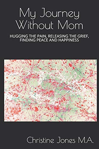 My Journey Without Mom Hugging the Pain, Releasing the Grief, Finding Peace and Happiness