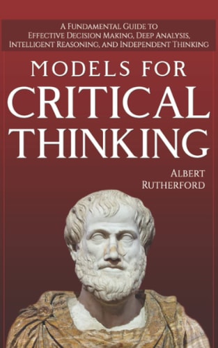 Models for Critical Thinking A Fundamental Guide to Effective Decision Making, Deep Analysis, Intelligent Reasoning, and Independent Thinking