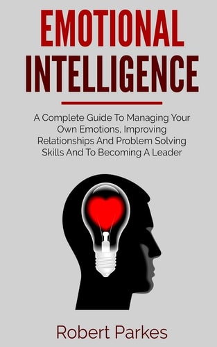 Emotional Intelligence A Complete Guide to Managing Your Own Emotions, Improving Relationships and Problem Solving Skills and to Becoming a Leader (Emotional Intelligence Series Book 1)