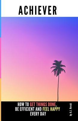 Achiever: How to Get Things Done, Be Efficient and Feel Happy Every Day