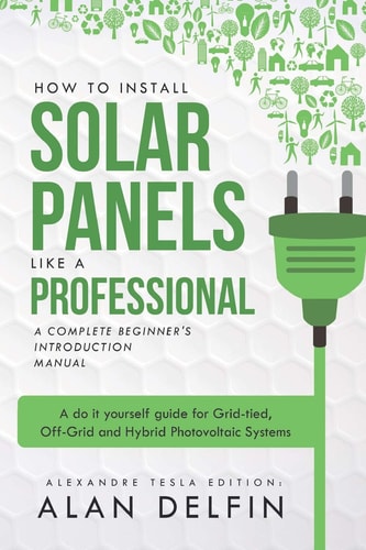How to Install Solar Panels Like a Professional: a Complete Beginner's Introduction Manual A Do It Yourself Guide for Grid-Tied, Off-Grid and Hybrid Photovoltaic Systems