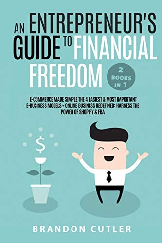 An Entrepreneur's Guide to Financial Freedom (2 Books In 1) E-Commerce Made Simple the 4 Easiest & Most Important E-Business Models + Online Business Redefined: Harness the Power of Shopify & Fba