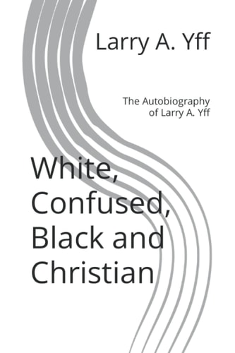 White, Confused, Black and Christian The Autobiography of Larry A. Yff