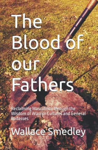 The Blood of Our Fathers Reclaiming Masculinity Through the Wisdom of Warrior Cultures and General Badasses