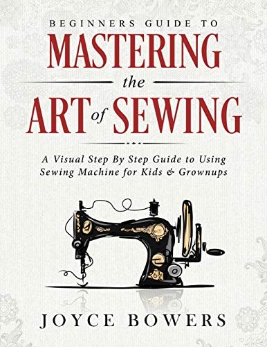 Beginners Guide to Mastering the Art of Sewing A Visual Step by Step Guide to Using Sewing Machine for Kids & Grownups