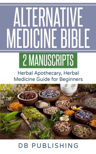 Alternative Medicine Bible 2 Manuscripts - Herbal Apothecary, Herbal Medicine Guide for Beginners