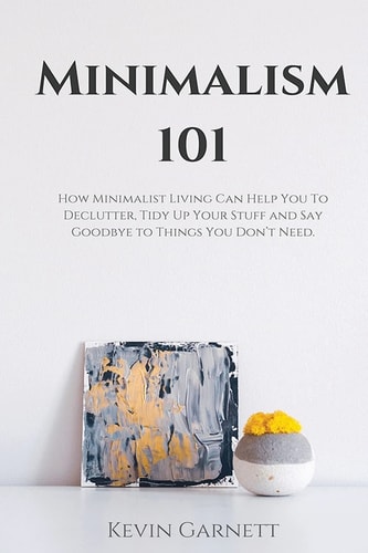 Minimalism 101 How Minimalist Living Can Help You To Declutter, Tidy Up Your Stuff and Say Goodbye to Things You Don't Need