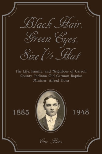 Black Hair, Green Eyes, Size Seven and a Half Hat The Life, Family, and Neighbors of Carroll County, Indiana Old German Baptist Minister, Alfred Flora 1885-1948