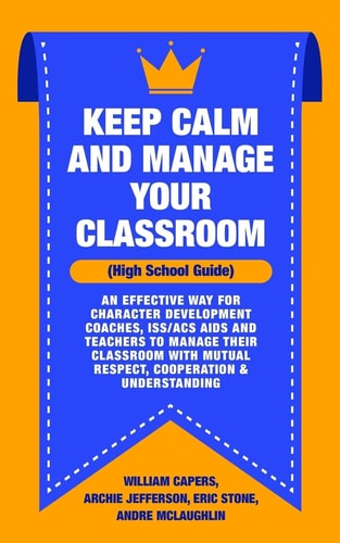 Keep Calm and Manage Your Classroom High School Guide: An Effective Way for Character Development Coaches, ISS/ACS Coordinators and Teachers to Manage Their Classroom with Mutual Respect, Cooperation and Understanding
