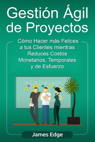 Gestión Ágil de Proyectos Cómo Hacer Más Felices a Sus Clientes Mientras Reduce Costos Monetarios, Temporales Y de Esfuerzo