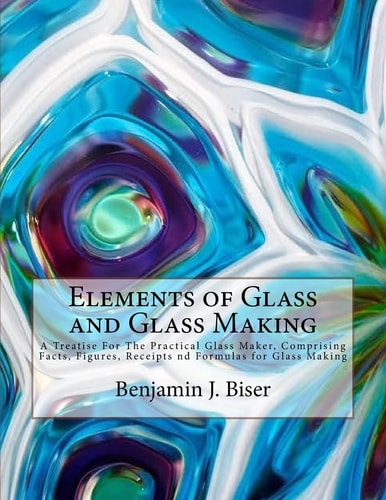 Elements of Glass and Glass Making A Treatise For The Practical Glass Maker, Comprising Facts, Figures, Receipts Nd Formulas for Glass Making