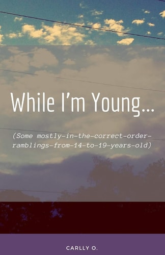 While I'm Young... (some Mostly-In-the-Correct-Order-Ramblings-from-14-to-19-Years-Old)