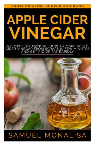 Apple Cider Vinegar A Simple DIY Manual: How to Make Apple Cider Vinegar from Scraps in Few Minutes and Get Rid of Fat Included: Over 15 Other Mind Blowing Health Benefits