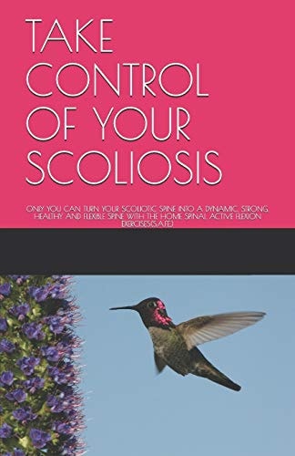Take Control of Your Scoliosis Only You Can Turn Your Scoliotic Spine Into a Dynamic, Strong, Healthy and Flexible Spine with the Home Spinal Active Flexion Exercises(s.A.F.E.)