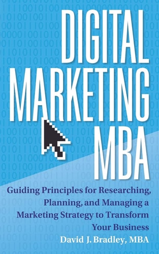 Digital Marketing MBA Guiding Principles for Researching, Planning, and Managing a Marketing Strategy to Transform Your Business