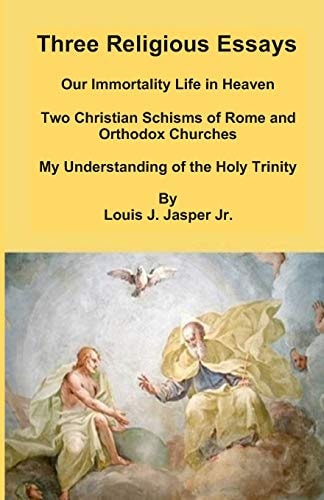Three Religious Essays Our Immortality Life in Heaven, Two Christian Schisms of Rome and Orthodox Churches, My Understanding of the Holy Trinity