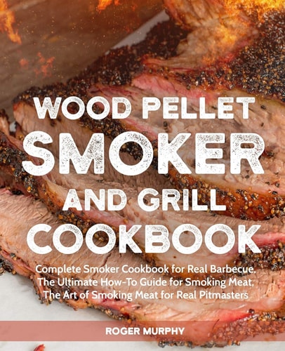 Wood Pellet Smoker and Grill Cookbook Complete Smoker Cookbook for Real Barbecue, The Ultimate How-To Guide for Smoking Meat, The Art of Smoking Meat for Real Pitmasters