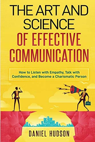 The Art and Science of Effective Communication How to Listen with Empathy, Talk with Confidence, and Become a Charismatic Person