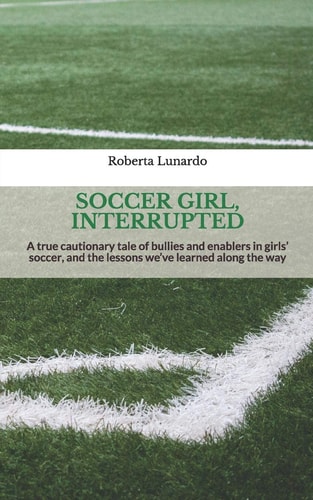 Soccer Girl, Interrupted A True Cautionary Tale of Bullies and Enablers in Girls' Soccer, and the Lessons We've Learned Along the Way