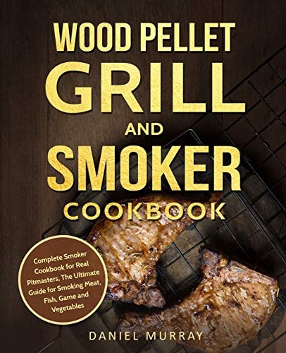 Wood Pellet Grill and Smoker Cookbook Complete Smoker Cookbook for Real Pitmasters, The Ultimate Guide for Smoking Meat, Fish, Game and Vegetables