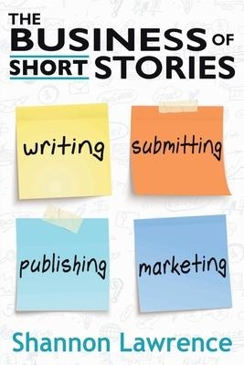 The Business of Short Stories: Writing, Submitting, Publishing, and Marketing