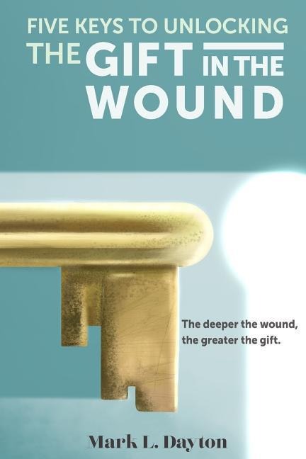Five Keys to Unlocking The Gift in the Wound: The deeper the wound, the greater the gift