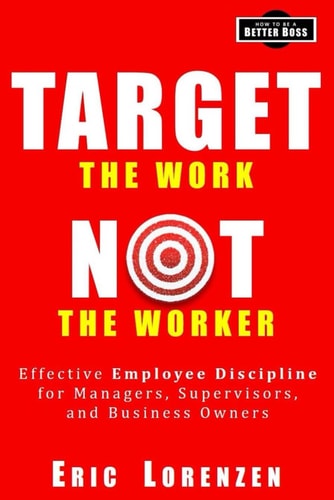 Target the Work, Not the Worker Effective Employee Discipline for Managers, Supervisors, and Business Owners