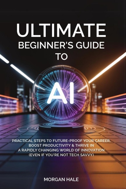 Ultimate Beginner's Guide to AI: Practical Steps to Future-Proof Your Career, Boost Productivity & Thrive in a Rapidly Changing World of Innovation (Even if You're not Tech-Savvy)