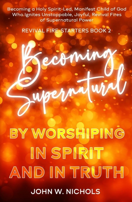 Becoming Supernatural by Worshiping in Spirit and in Truth: Becoming a Holy Spirit-led Manifest Child of God, Who Ignites Unstoppable, Joyful, Revival Fires of Supernatural Power