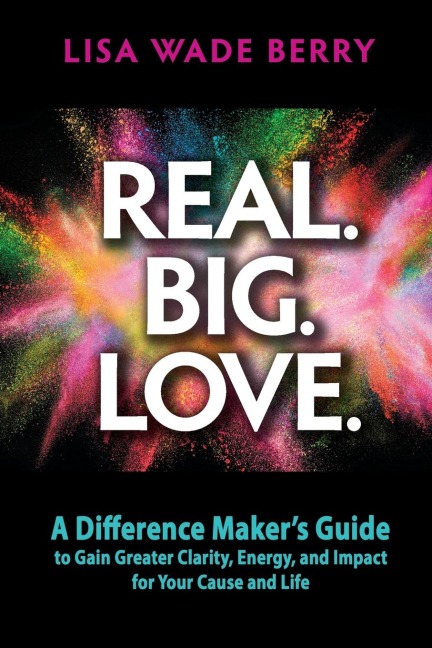 Real. Big. Love.: The Difference Makers Guide to Gain Greater Clarity, Energy and Impact for Your Cause and Life