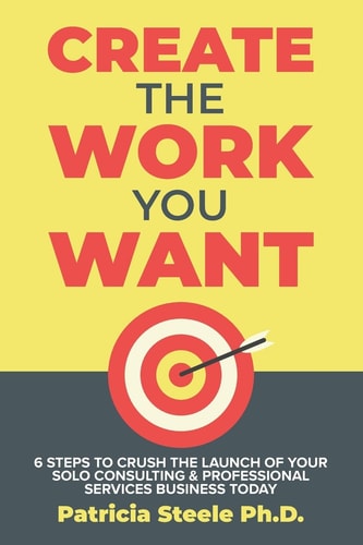 Create the Work You Want Six Steps to Crush the Launch of Your Solo Consulting & Professional Services Business Today