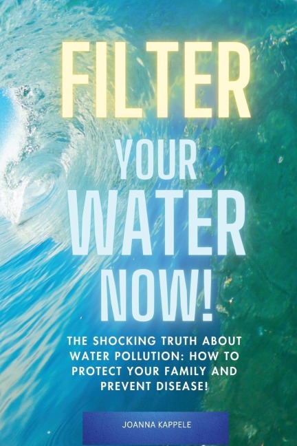 Filter Your Water Now!: The Shocking Truth about Water Pollution: How to protect your family and prevent Disease!