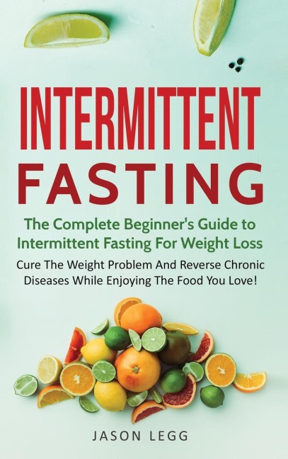Intermittent Fasting: The Complete Beginners Guide to Intermittent Fasting For Weight Loss: Cure The Weight Problem And Reverse Chronic Diseases While Enjoying The Food You Love!: The Complete Beginners Guide to Intermittent Fasting For Weight Loss: