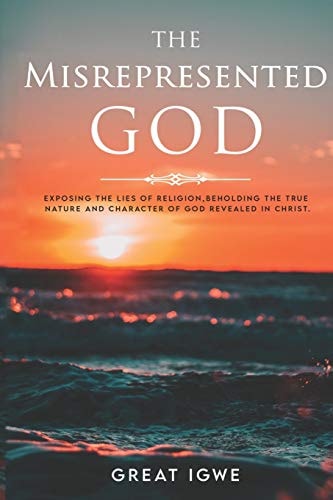 The Misrepresented God Exposing the Lies of Religion, Beholding the True Nature and Character of God Revealed in Christ