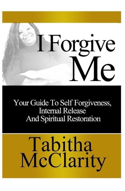 I Forgive Me: Your Guide To Self Forgiveness, Internal Release and Spiritual Restoration