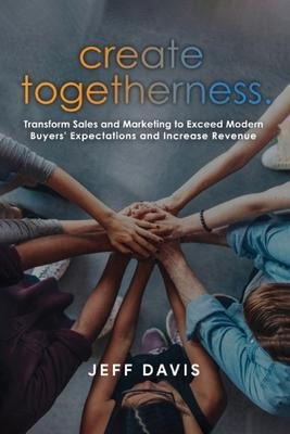 Create Togetherness: Transform Sales and Marketing to Exceed Modern Buyers Expectations and Increase Revenue