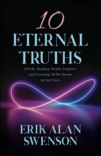 10 Eternal Truths Of Life, Healing, Death, Purpose, and Creating All We Desire in Our Lives