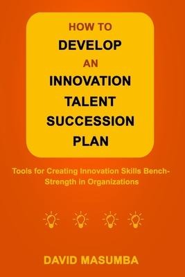 How to Develop an Innovation Talent Succession Plan: Tools for Creating Innovation Skills Bench-Strength in Organizations