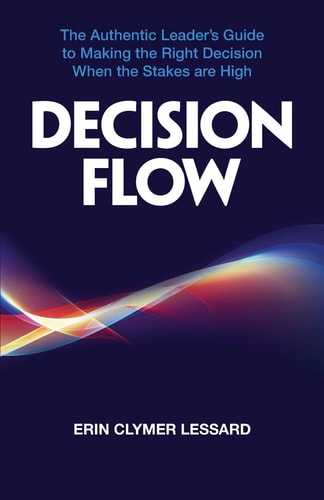 Decision Flow The Authentic Leader's Guide to Making the Right Decision When the Stakes Are High