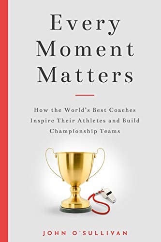 Every Moment Matters How the World's Best Coaches Inspire Their Athletes and Build Championship Teams
