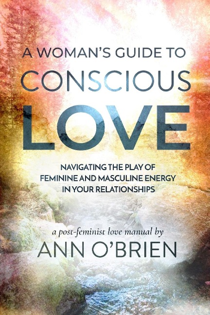 A Womans Guide to Conscious Love: Navigating the Play of Feminine and Masculine Energy in Your Relationships