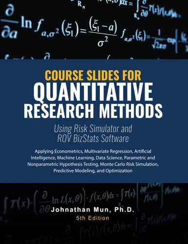 Course Slides for Quantitative Research Methods Using Risk Simulator and ROV BizStats Software Applying Econometrics, Multivariate Regression, Parametric and Nonparametric Hypothesis Testing, Monte Carlo Risk Simulation, Predictive Modeling and Forecastin