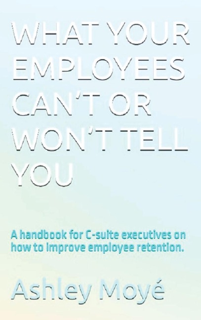 What Your Employees Can't or Won't Tell You: A handbook for C-suite executives on how to improve employee retention.