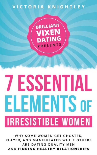 The 7 Essential Elements of Irresistible Women: Why some women get Ghosted, Played, and Manipulated while others are dating quality men and finding healthy relationships