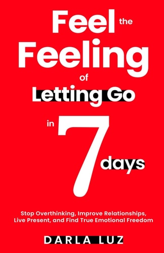 Feel the Feeling of Letting Go in 7 Days Stop Overthinking, Improve Relationships, Live Present, and Find True Emotional Freedom